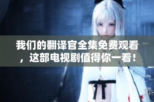 我们的翻译官全集免费观看，这部电视剧值得你一看！