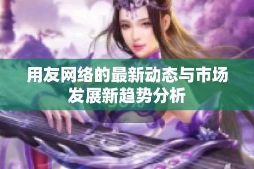 用友网络的最新动态与市场发展新趋势分析