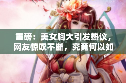 重磅：美女胸大引发热议，网友惊叹不断，究竟何以如此迷人
