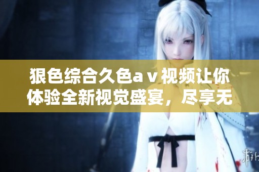 狠***久色aⅴ视频让你体验全新视觉盛宴，尽享无限欢愉与刺激感受