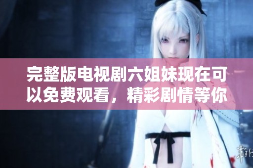完整版电视剧六姐妹现在可以免费观看，精彩剧情等你来欣赏！