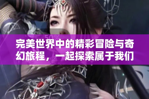 完美世界中的精彩冒险与奇幻旅程，一起探索属于我们的完美世界吧