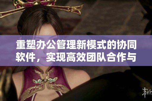 重塑办公管理新模式的协同软件，实现高效团队合作与信息共享