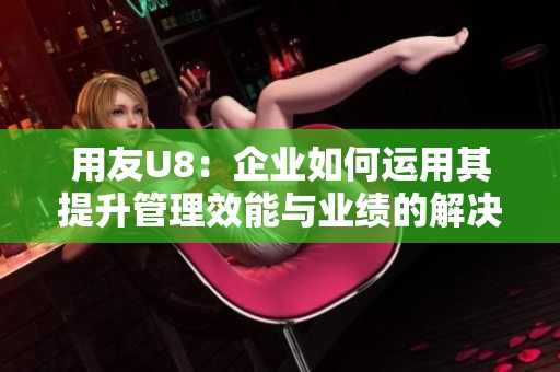 用友U8：企业如何运用其提升管理效能与业绩的解决方案