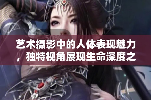 艺术摄影中的人体表现魅力，独特视角展现生命深度之美