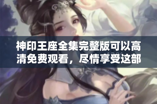 神印王座全集完整版可以高清免费观看，尽情享受这部精彩作品！