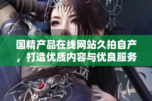 国精产品在线网站久拍自产，打造优质内容与优良服务的完美结合