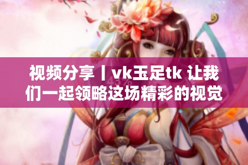 视频分享丨vk玉足tk 让我们一起领略这场精彩的视觉盛宴