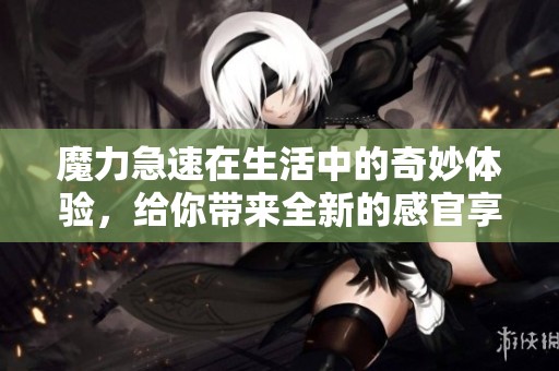 魔力急速在生活中的奇妙体验，给你带来全新的感官享受
