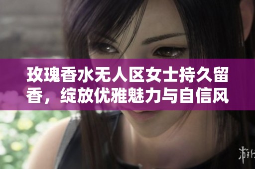 玫瑰香水无人区女士持久留香，绽放优雅魅力与自信风采