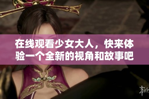 在线观看少女大人，快来体验一个全新的视角和故事吧