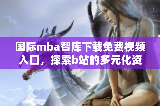 国际mba智库下载免费视频入口，探索b站的多元化资源与学习方式
