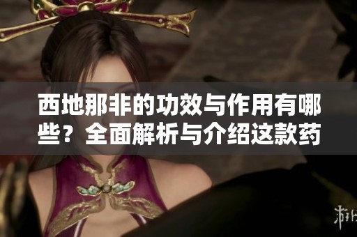 西地那非的功效与作用有哪些？全面解析与介绍这款药物的特点