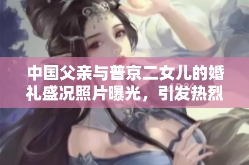 中国父亲与普京二女儿的婚礼盛况照片曝光，引发热烈讨论