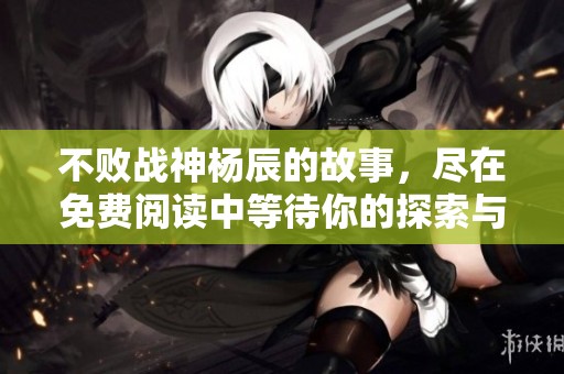 不败战神杨辰的故事，尽在免费阅读中等待你的探索与体验