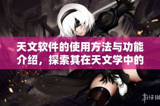 天文软件的使用方法与功能介绍，探索其在天文学中的重要性与应用