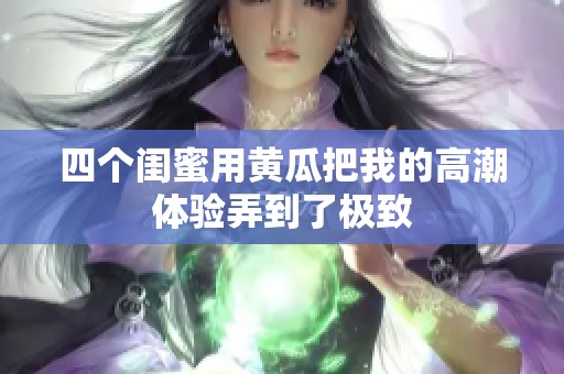 四个闺蜜用黄瓜把我的高潮体验弄到了极致