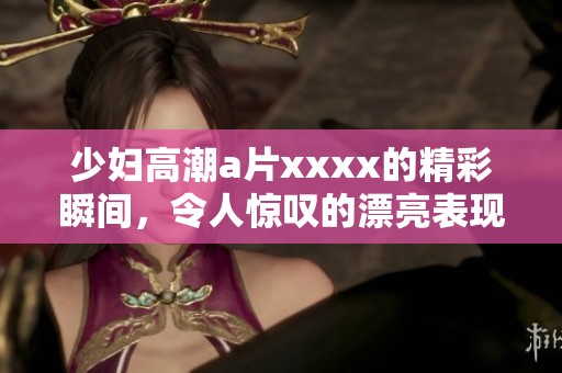 少妇高潮**xxxx的精彩瞬间，令人惊叹的漂亮表现引人注目