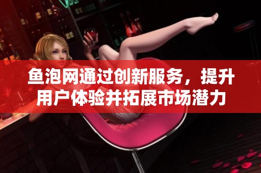 鱼泡网通过创新服务，提升用户体验并拓展市场潜力