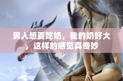 男人想要吃奶，我的奶好大，这样的感觉真奇妙