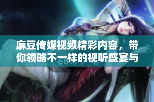麻豆传媒视频精彩内容，带你领略不一样的视听盛宴与体验！