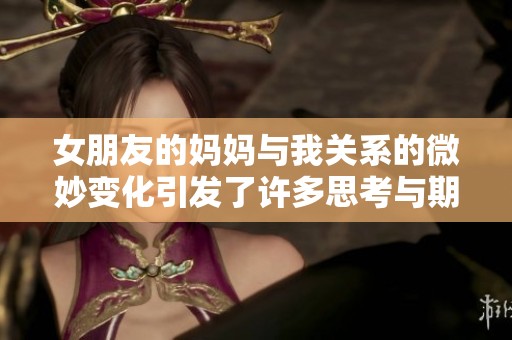 女朋友的妈妈与我关系的微妙变化引发了许多思考与期待