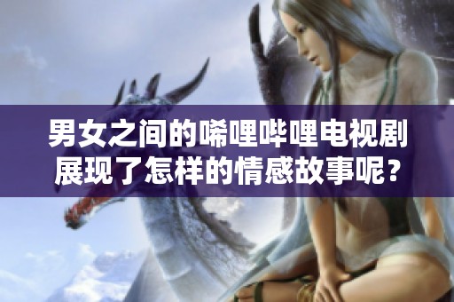 男女之间的唏哩哔哩电视剧展现了怎样的情感故事呢？让我们一起探讨这部剧的精彩之处。