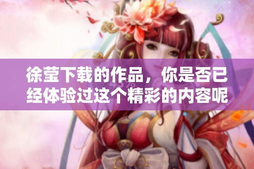 徐莹下载的作品，你是否已经体验过这个精彩的内容呢