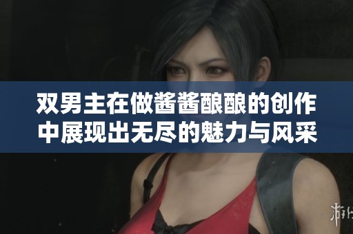 双男主在做酱酱酿酿的创作中展现出无尽的魅力与风采