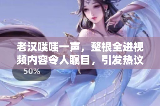 老汉噗嗤一声，整根全进视频内容令人瞩目，引发热议