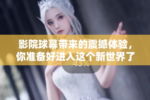 影院球幕带来的震撼体验，你准备好进入这个新世界了吗