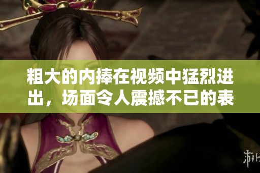 粗大的内捧在视频中猛烈进出，场面令人震撼不已的表现让人难以忘怀