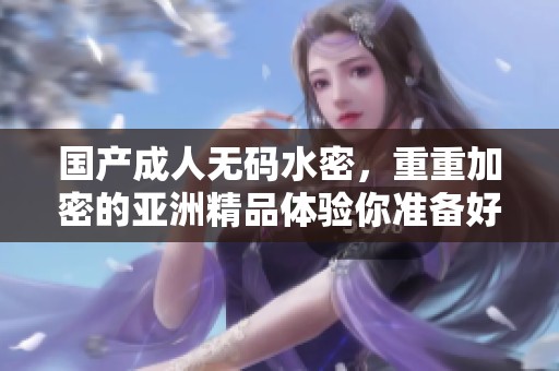 国产****水密，重重加密的亚洲精品体验你准备好了吗