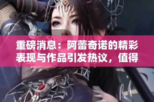 重磅消息：阿蕾奇诺的精彩表现与作品引发热议，值得关注！