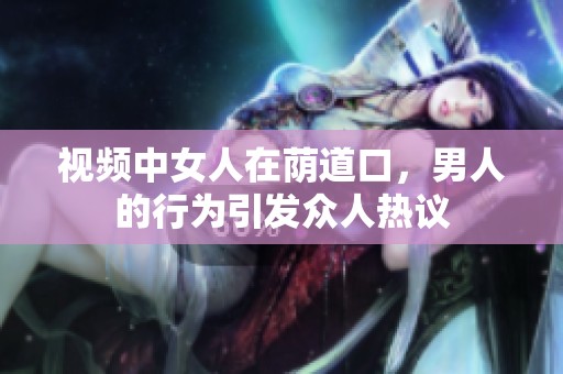 视频中女人在荫道口，男人的行为引发众人热议