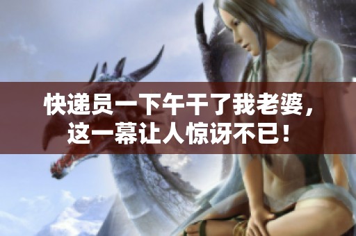 快递员一下午干了我老婆，这一幕让人惊讶不已！