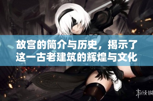 故宫的简介与历史，揭示了这一古老建筑的辉煌与文化底蕴
