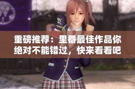 重磅推荐：里番最佳作品你绝对不能错过，快来看看吧！
