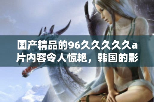 ****的96****久**内容令人惊艳，韩国的影片更是引人注目。