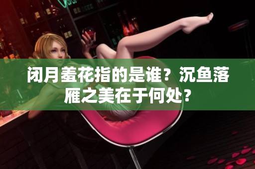 闭月羞花指的是谁？沉鱼落雁之美在于何处？