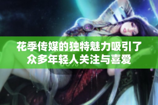 花季传媒的独特魅力吸引了众多年轻人关注与喜爱