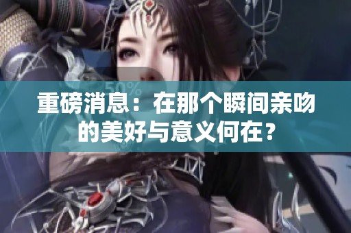 重磅消息：在那个瞬间亲吻的美好与意义何在？