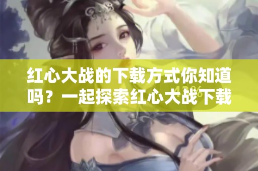 红心大战的下载方式你知道吗？一起探索红心大战下载的乐趣吧！