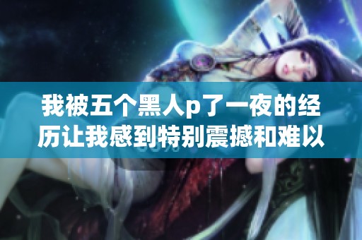 我被五个黑人p了一夜的经历让我感到特别震撼和难以忘怀
