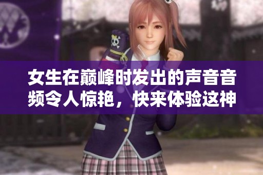 女生在巅峰时发出的声音音频令人惊艳，快来体验这神奇的时刻！