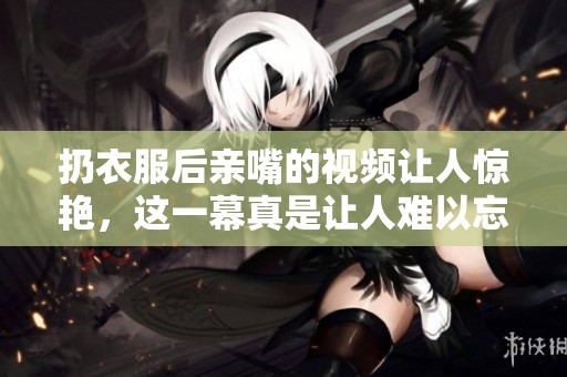 扔衣服后亲嘴的视频让人惊艳，这一幕真是让人难以忘怀