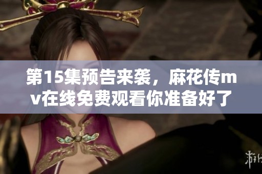 第15集预告来袭，麻花传mv在线免费观看你准备好了吗
