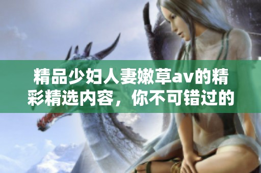 精品少妇人妻嫩草**的精彩精选内容，你不可错过的精彩辑合集