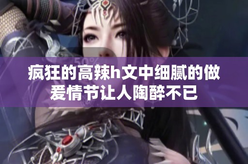 疯狂的高辣h文中细腻的做爰情节让人陶醉不已