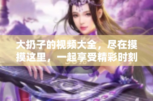 大扔子的视频大全，尽在摸摸这里，一起享受精彩时刻！